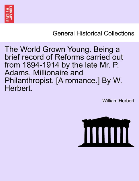 The World Grown Young. Being a brief record of Reforms carried out from 1894-1914 by the late Mr. P. Adams, Millionaire and Philanthropist. [A romance.] By W. Herbert.