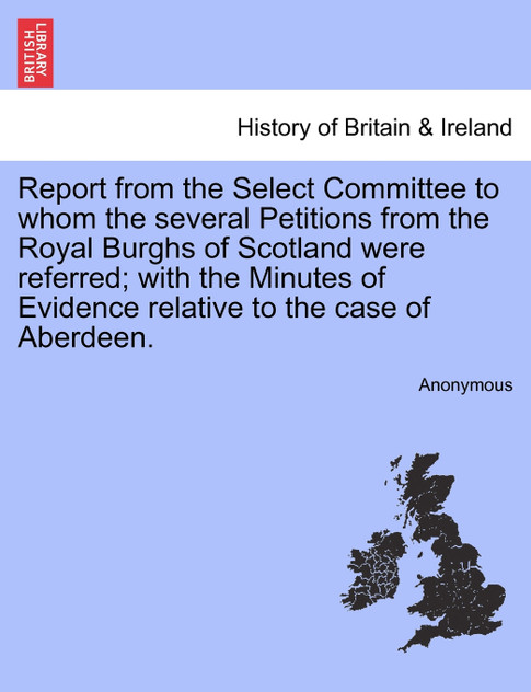 Report from the Select Committee to whom the several Petitions from the Royal Burghs of Scotland were referred; with the Minutes of Evidence relative to the case of Aberdeen.
