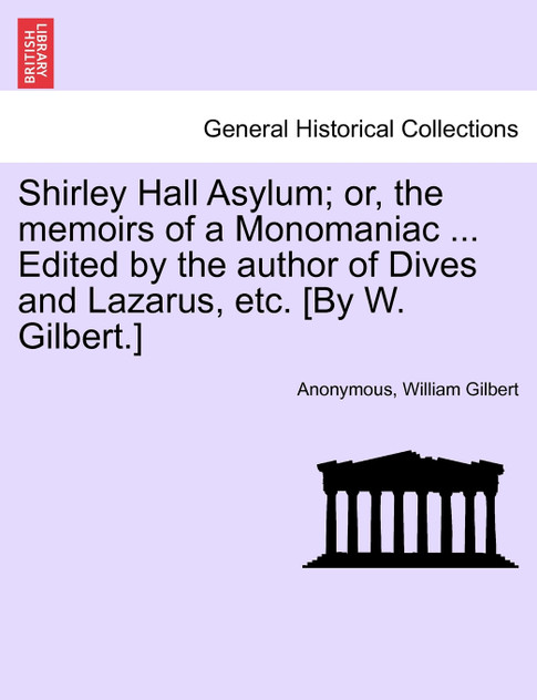Shirley Hall Asylum; or, the memoirs of a Monomaniac ... Edited by the author of Dives and Lazarus, etc. [By W. Gilbert.]