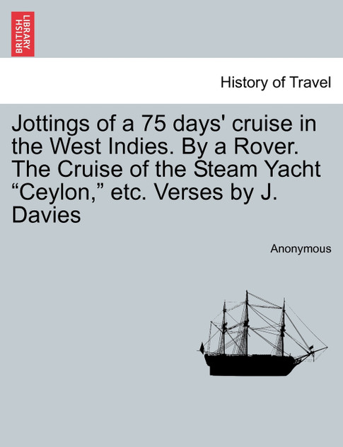 Jottings of a 75 days' cruise in the West Indies. By a Rover. The Cruise of the Steam Yacht "Ceylon," etc. Verses by J. Davies Jottings of a 75 days' cruise in the West Indies. By a Rover. The Cruise of the Steam Yacht "Ceylon," etc. Verses by J. Davies