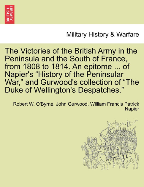 The Victories of the British Army in the Peninsula and the South of France, from 1808 to 1814. An epitome ... of Napier's "History of the Peninsular War," and Gurwood's collection of "The Duke of Wellington's Despatches."