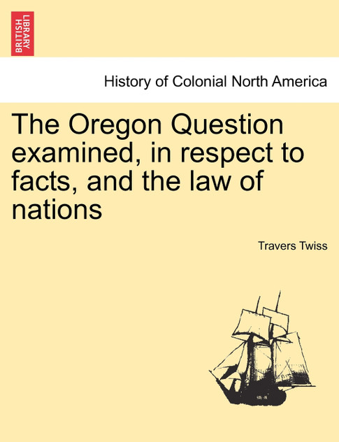 The Oregon Question examined, in respect to facts, and the law of nations The Oregon Question examined, in respect to facts, and the law of nations