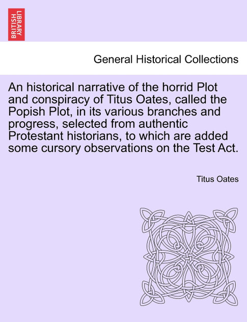 An historical narrative of the horrid Plot and conspiracy of Titus Oates, called the Popish Plot, in its various branches and progress, selected from authentic Protestant historians, to which are added some cursory observations on the Test Act. An historical narrative of the horrid Plot and conspiracy of Titus Oates, called the Popish Plot, in its various branches and progress, selected from authentic Protestant historians, to which are added some cursory observations on the Test Act.