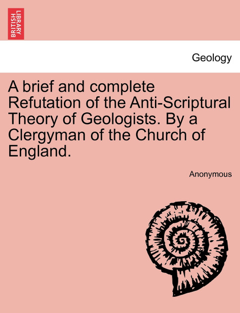 A brief and complete Refutation of the Anti-Scriptural Theory of Geologists. By a Clergyman of the Church of England.