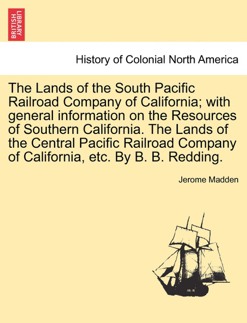 The Lands of the South Pacific Railroad Company of California; with general information on the Resources of Southern California. The Lands of the Central Pacific Railroad Company of California, etc. By B. B. Redding. The Lands of the South Pacific Railroad Company of California; with general information on the Resources of Southern California. The Lands of the Central Pacific Railroad Company of California, etc. By B. B. Redding.