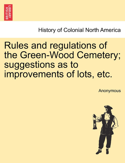Rules and regulations of the Green-Wood Cemetery; suggestions as to improvements of lots, etc. Rules and regulations of the Green-Wood Cemetery; suggestions as to improvements of lots, etc.