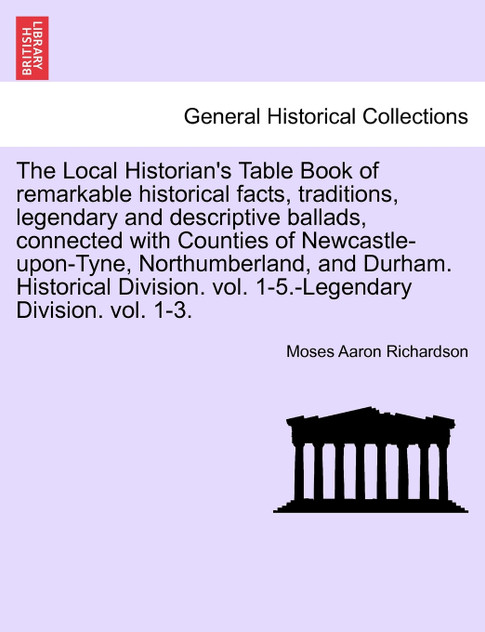The Local Historian's Table Book of remarkable historical facts, traditions, legendary and descriptive ballads, connected with Counties of Newcastle-upon-Tyne, Northumberland, and Durham. Historical Division. vol. 1-5.-Legendary Division. vol. 1-3.
