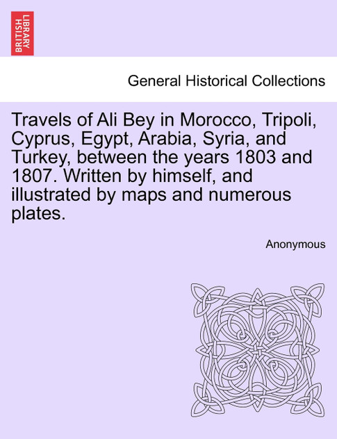 Travels of Ali Bey in Morocco, Tripoli, Cyprus, Egypt, Arabia, Syria, and Turkey, between the years 1803 and 1807. Written by himself, and illustrated by maps and numerous plates. Travels of Ali Bey in Morocco, Tripoli, Cyprus, Egypt, Arabia, Syria, and Turkey, between the years 1803 and 1807. Written by himself, and illustrated by maps and numerous plates.