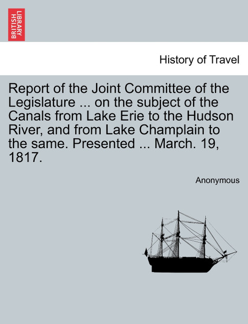 Report of the Joint Committee of the Legislature ... on the subject of the Canals from Lake Erie to the Hudson River, and from Lake Champlain to the same. Presented ... March. 19, 1817. Report of the Joint Committee of the Legislature ... on the subject of the Canals from Lake Erie to the Hudson River, and from Lake Champlain to the same. Presented ... March. 19, 1817.