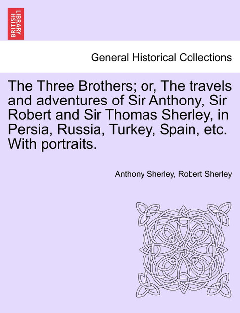 The Three Brothers; or, The travels and adventures of Sir Anthony, Sir Robert and Sir Thomas Sherley, in Persia, Russia, Turkey, Spain, etc. With portraits.