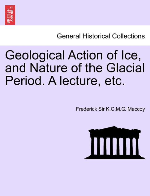 Geological Action of Ice, and Nature of the Glacial Period. A lecture, etc. Geological Action of Ice, and Nature of the Glacial Period. A lecture, etc.