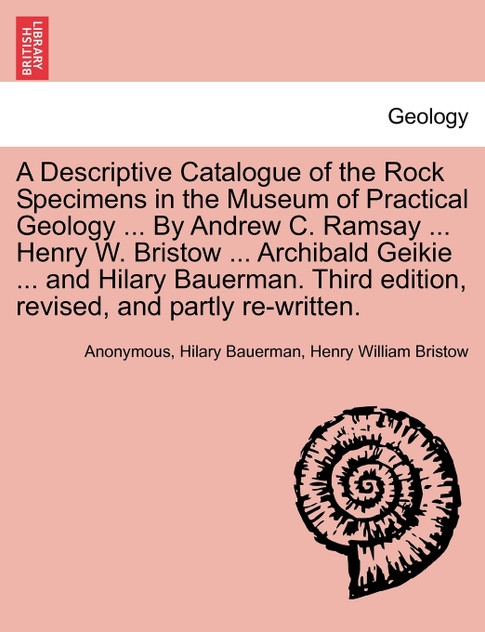 A Descriptive Catalogue of the Rock Specimens in the Museum of Practical Geology ... By Andrew C. Ramsay ... Henry W. Bristow ... Archibald Geikie ... and Hilary Bauerman. Third edition, revised, and partly re-written. A Descriptive Catalogue of the Rock Specimens in the Museum of Practical Geology ... By Andrew C. Ramsay ... Henry W. Bristow ... Archibald Geikie ... and Hilary Bauerman. Third edition, revised, and partly re-written.