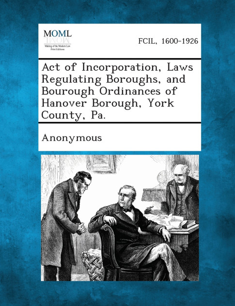 Act of Incorporation, Laws Regulating Boroughs, and Bourough Ordinances of Hanover Borough, York County, Pa. Act of Incorporation, Laws Regulating Boroughs, and Bourough Ordinances of Hanover Borough, York County, Pa.
