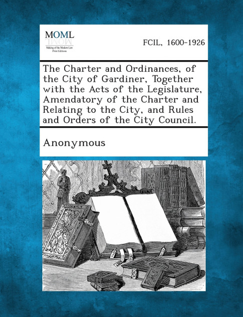 The Charter and Ordinances, of the City of Gardiner, Together with the Acts of the Legislature, Amendatory of the Charter and Relating to the City, an The Charter and Ordinances, of the City of Gardiner, Together with the Acts of the Legislature, Amendatory of the Charter and Relating to the City, an