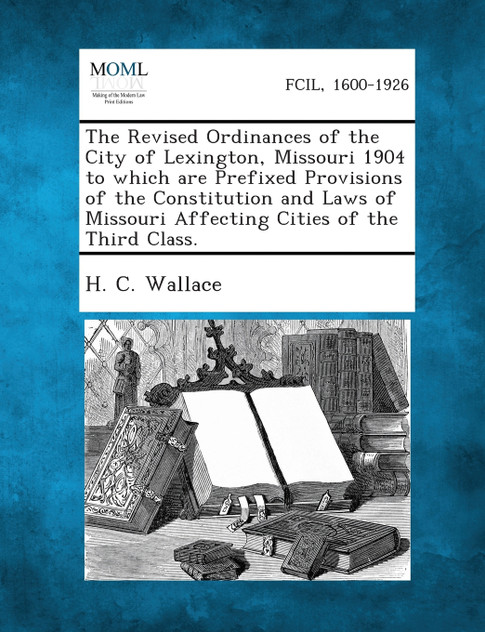 The Revised Ordinances of the City of Lexington, Missouri 1904 to Which Are Prefixed Provisions of the Constitution and Laws of Missouri Affecting Cit