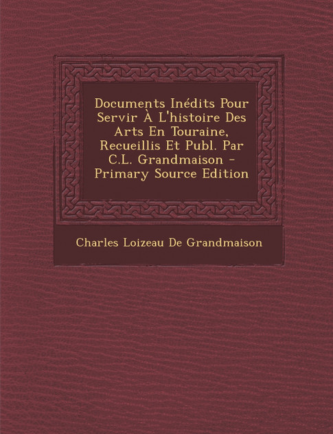 Documents Inedits Pour Servir A L'Histoire Des Arts En Touraine, Recueillis Et Publ. Par C.L. Grandmaison - Primary Source Edition Documents Inedits Pour Servir A L'Histoire Des Arts En Touraine, Recueillis Et Publ. Par C.L. Grandmaison - Primary Source Edition
