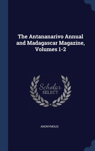 The Antananarivo Annual and Madagascar Magazine, Volumes 1-2 The Antananarivo Annual and Madagascar Magazine, Volumes 1-2