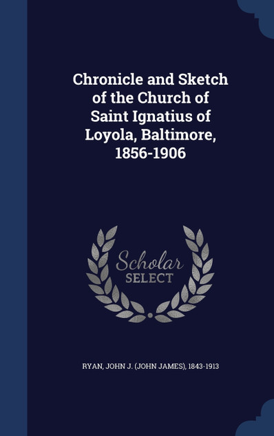 Chronicle and Sketch of the Church of Saint Ignatius of Loyola, Baltimore, 1856-1906 Chronicle and Sketch of the Church of Saint Ignatius of Loyola, Baltimore, 1856-1906