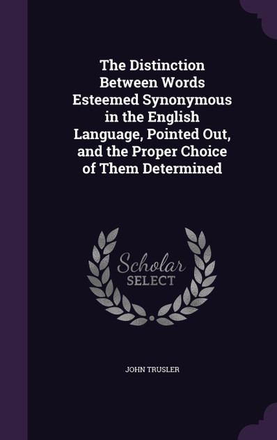 The Distinction Between Words Esteemed Synonymous in the English Language, Pointed Out, and the Proper Choice of Them Determined The Distinction Between Words Esteemed Synonymous in the English Language, Pointed Out, and the Proper Choice of Them Determined