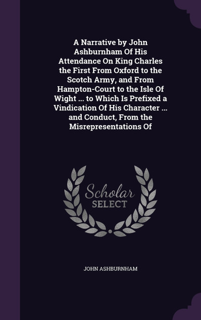 A Narrative by John Ashburnham Of His Attendance On King Charles the First From Oxford to the Scotch Army, and From Hampton-Court to the Isle Of Wight ... to Which Is Prefixed a Vindication Of His Character ... and Conduct, From the Misrepresentatio