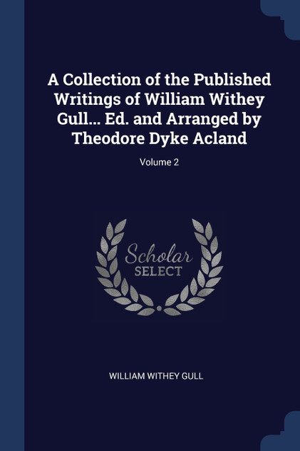 A Collection of the Published Writings of William Withey Gull... Ed. and Arranged by Theodore Dyke Acland; Volume 2 A Collection of the Published Writings of William Withey Gull... Ed. and Arranged by Theodore Dyke Acland; Volume 2