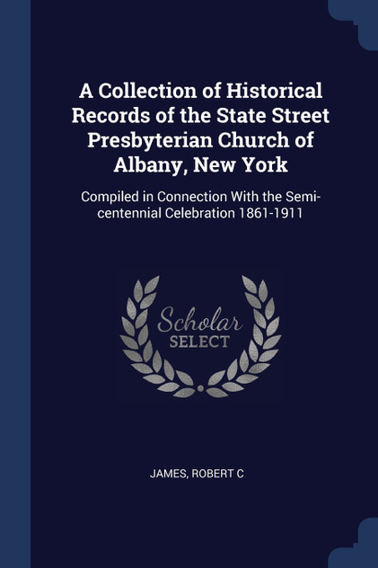 A Collection of Historical Records of the State Street Presbyterian Church of Albany, New York A Collection of Historical Records of the State Street Presbyterian Church of Albany, New York
