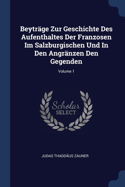 Beyträge Zur Geschichte Des Aufenthaltes Der Franzosen Im Salzburgischen Und In Den Angränzen Den Gegenden; Volume 1 Beyträge Zur Geschichte Des Aufenthaltes Der Franzosen Im Salzburgischen Und In Den Angränzen Den Gegenden; Volume 1