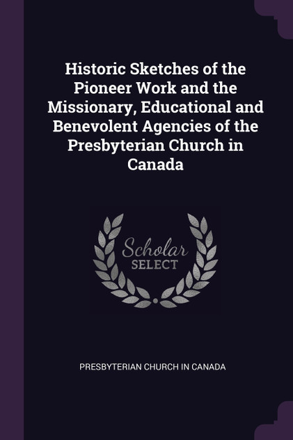 Historic Sketches of the Pioneer Work and the Missionary, Educational and Benevolent Agencies of the Presbyterian Church in Canada Historic Sketches of the Pioneer Work and the Missionary, Educational and Benevolent Agencies of the Presbyterian Church in Canada