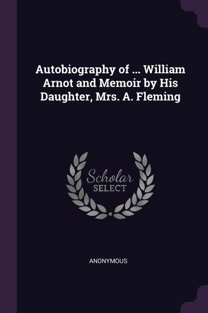 Autobiography of ... William Arnot and Memoir by His Daughter, Mrs. A. Fleming Autobiography of ... William Arnot and Memoir by His Daughter, Mrs. A. Fleming