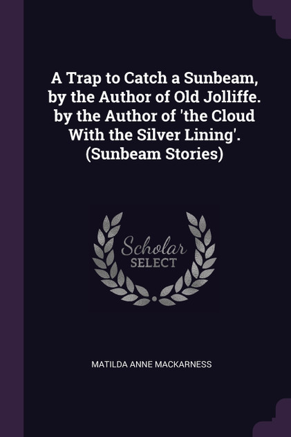 A Trap to Catch a Sunbeam, by the Author of Old Jolliffe. by the Author of 'the Cloud With the Silver Lining'. (Sunbeam Stories) A Trap to Catch a Sunbeam, by the Author of Old Jolliffe. by the Author of 'the Cloud With the Silver Lining'. (Sunbeam Stories)