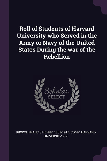 Roll of Students of Harvard University who Served in the Army or Navy of the United States During the war of the Rebellion Roll of Students of Harvard University who Served in the Army or Navy of the United States During the war of the Rebellion
