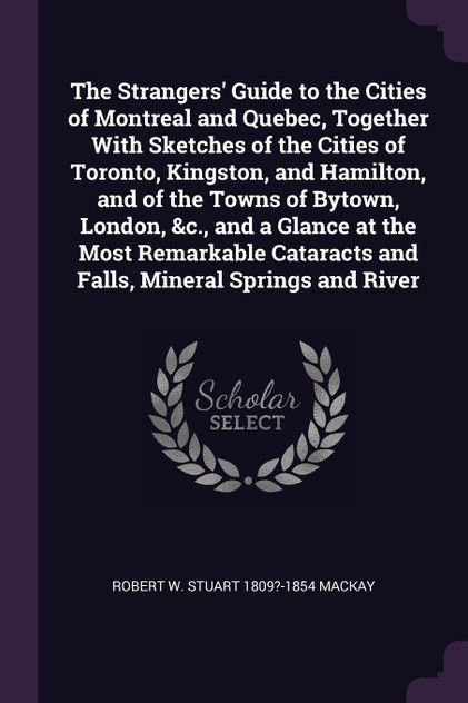 The Strangers' Guide to the Cities of Montreal and Quebec, Together With Sketches of the Cities of Toronto, Kingston, and Hamilton, and of the Towns of Bytown, London, &c., and a Glance at the Most Remarkable Cataracts and Falls, Mineral Springs and