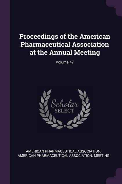 Proceedings of the American Pharmaceutical Association at the Annual Meeting; Volume 47 Proceedings of the American Pharmaceutical Association at the Annual Meeting; Volume 47