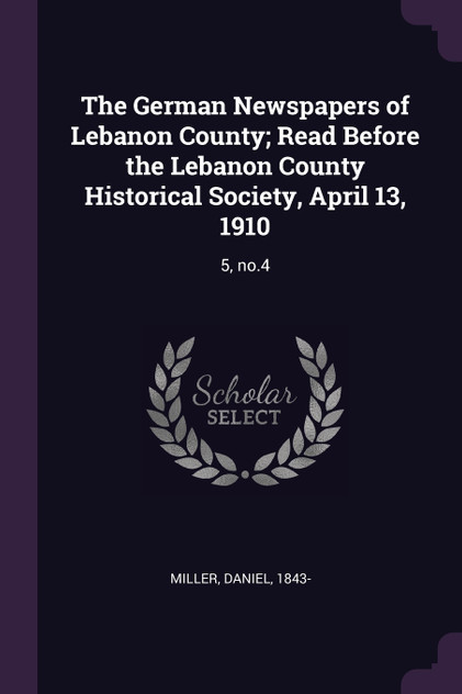 The German Newspapers of Lebanon County; Read Before the Lebanon County Historical Society, April 13, 1910