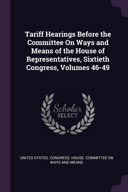 Tariff Hearings Before the Committee On Ways and Means of the House of Representatives, Sixtieth Congress, Volumes 46-49 Tariff Hearings Before the Committee On Ways and Means of the House of Representatives, Sixtieth Congress, Volumes 46-49