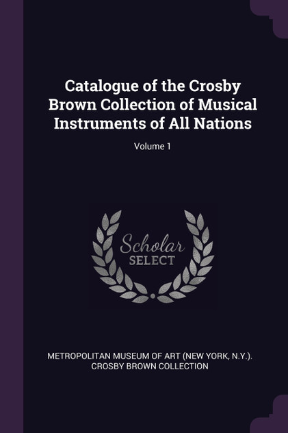 Catalogue of the Crosby Brown Collection of Musical Instruments of All Nations; Volume 1 Catalogue of the Crosby Brown Collection of Musical Instruments of All Nations; Volume 1