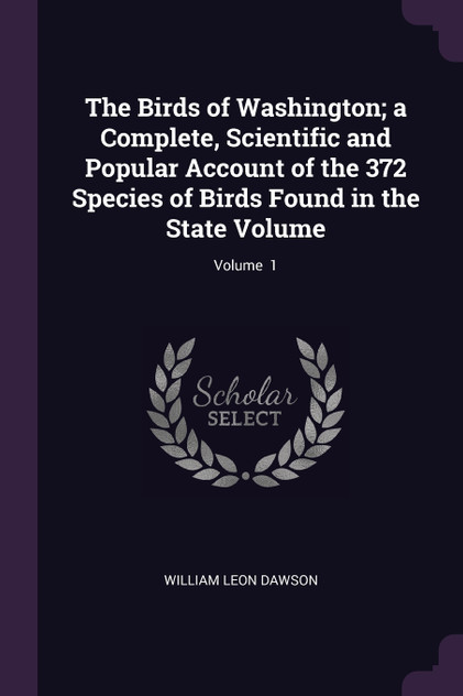 The Birds of Washington; a Complete, Scientific and Popular Account of the 372 Species of Birds Found in the State Volume; Volume 1 The Birds of Washington; a Complete, Scientific and Popular Account of the 372 Species of Birds Found in the State Volume; Volume 1