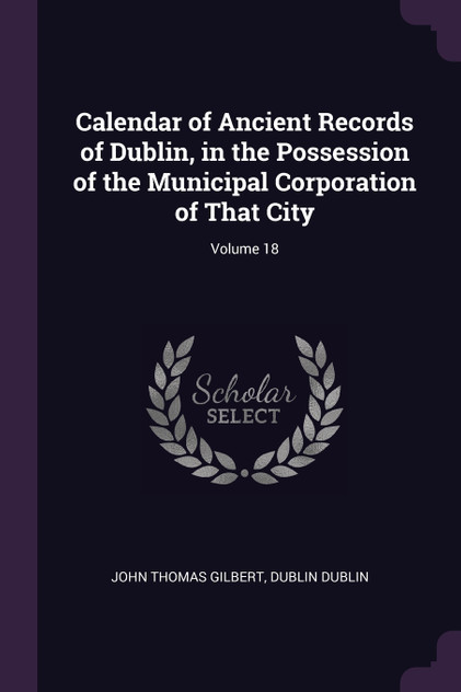 Calendar of Ancient Records of Dublin, in the Possession of the Municipal Corporation of That City; Volume 18 Calendar of Ancient Records of Dublin, in the Possession of the Municipal Corporation of That City; Volume 18