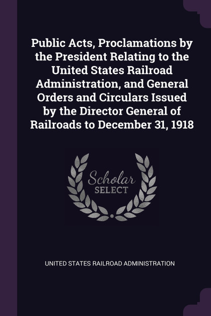 Public Acts, Proclamations by the President Relating to the United States Railroad Administration, and General Orders and Circulars Issued by the Director General of Railroads to December 31, 1918 Public Acts, Proclamations by the President Relating to the United States Railroad Administration, and General Orders and Circulars Issued by the Director General of Railroads to December 31, 1918