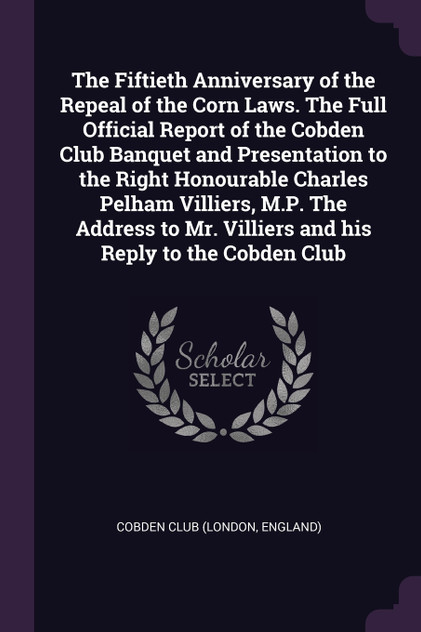 The Fiftieth Anniversary of the Repeal of the Corn Laws. The Full Official Report of the Cobden Club Banquet and Presentation to the Right Honourable Charles Pelham Villiers, M.P. The Address to Mr. Villiers and his Reply to the Cobden Club The Fiftieth Anniversary of the Repeal of the Corn Laws. The Full Official Report of the Cobden Club Banquet and Presentation to the Right Honourable Charles Pelham Villiers, M.P. The Address to Mr. Villiers and his Reply to the Cobden Club