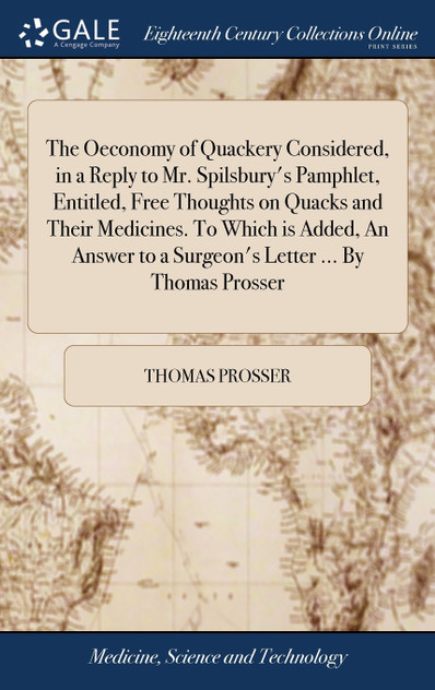 The Oeconomy of Quackery Considered, in a Reply to Mr. Spilsbury's Pamphlet, Entitled, Free Thoughts on Quacks and Their Medicines. To Which is Added, An Answer to a Surgeon's Letter ... By Thomas Prosser The Oeconomy of Quackery Considered, in a Reply to Mr. Spilsbury's Pamphlet, Entitled, Free Thoughts on Quacks and Their Medicines. To Which is Added, An Answer to a Surgeon's Letter ... By Thomas Prosser