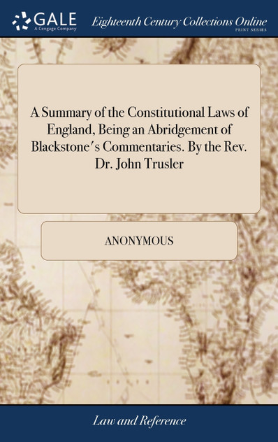 A Summary of the Constitutional Laws of England, Being an Abridgement of Blackstone's Commentaries. By the Rev. Dr. John Trusler A Summary of the Constitutional Laws of England, Being an Abridgement of Blackstone's Commentaries. By the Rev. Dr. John Trusler