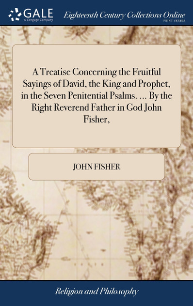 A Treatise Concerning the Fruitful Sayings of David, the King and Prophet, in the Seven Penitential Psalms. ... By the Right Reverend Father in God John Fisher,