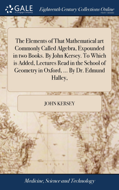 The Elements of That Mathematical art Commonly Called Algebra, Expounded in two Books. By John Kersey. To Which is Added, Lectures Read in the School of Geometry in Oxford, ... By Dr. Edmund Halley, The Elements of That Mathematical art Commonly Called Algebra, Expounded in two Books. By John Kersey. To Which is Added, Lectures Read in the School of Geometry in Oxford, ... By Dr. Edmund Halley,