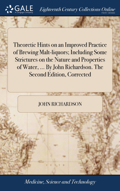 Theoretic Hints on an Improved Practice of Brewing Malt-liquors; Including Some Strictures on the Nature and Properties of Water, ... By John Richardson. The Second Edition, Corrected Theoretic Hints on an Improved Practice of Brewing Malt-liquors; Including Some Strictures on the Nature and Properties of Water, ... By John Richardson. The Second Edition, Corrected