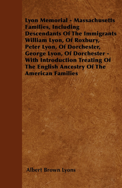 Lyon Memorial - Massachusetts Families, Including Descendants of the Immigrants William Lyon, of Roxbury, Peter Lyon, of Dorchester, George Lyon, of D Lyon Memorial - Massachusetts Families, Including Descendants of the Immigrants William Lyon, of Roxbury, Peter Lyon, of Dorchester, George Lyon, of D