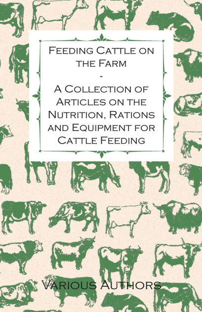 Feeding Cattle on the Farm - A Collection of Articles on the Nutrition, Rations and Equipment for Cattle Feeding Feeding Cattle on the Farm - A Collection of Articles on the Nutrition, Rations and Equipment for Cattle Feeding