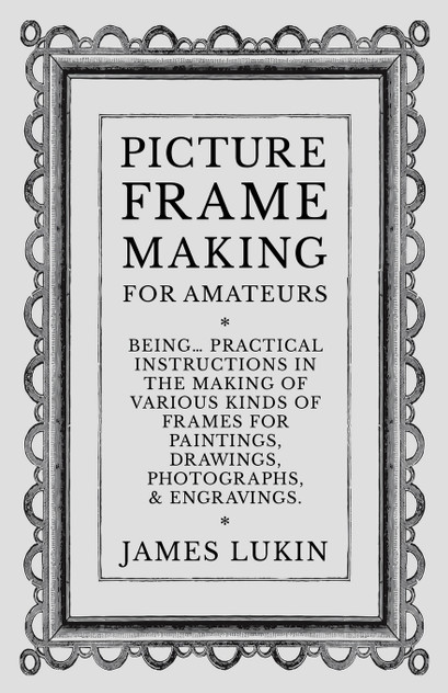 Picture Frame Making for Amateurs - Being Practical Instructions in the Making of Various Kinds of Frames for Paintings, Drawings, Photographs, and Engravings.