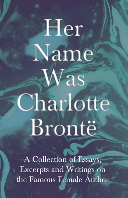 Her Name Was Charlotte Brontë; A Collection of Essays, Excerpts and Writings on the Famous Female Author - By G. K . Chesterton, Virginia Woolfe, Mrs Gaskell, Mrs Oliphant and Others Her Name Was Charlotte Brontë; A Collection of Essays, Excerpts and Writings on the Famous Female Author - By G. K . Chesterton, Virginia Woolfe, Mrs Gaskell, Mrs Oliphant and Others