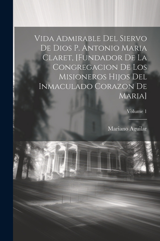 Vida Admirable Del Siervo De Dios P. Antonio Maria Claret, [fundador De La Congregacion De Los Misioneros Hijos Del Inmaculado Corazon De Maria]; Volume 1